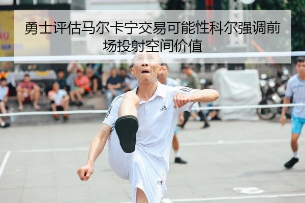 勇士评估马尔卡宁交易可能性科尔强调前场投射空间价值