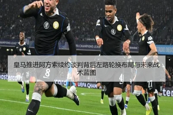 皇马推进阿方索续约谈判背后左路轮换布局与未来战术蓝图